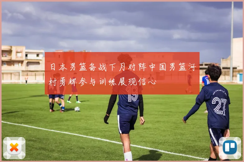 日本男篮备战下月对阵中国男篮河村勇辉参与训练展现信心