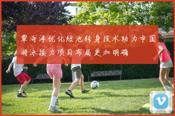 覃海洋优化短池转身技术助力中国游泳接力项目布局更加明确
