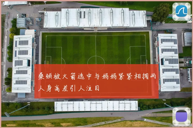 桑顿被火箭选中与妈妈紧紧相拥两人身高差引人注目
