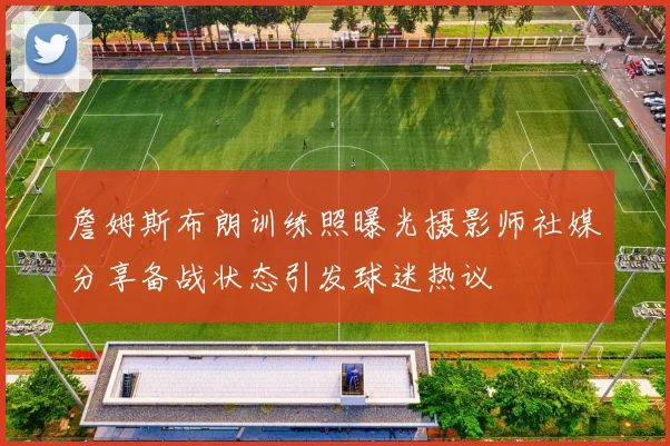 詹姆斯布朗训练照曝光摄影师社媒分享备战状态引发球迷热议