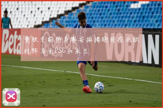 曼联季前热身赛安排揭晓将在北欧对阵马竞PSG和米兰