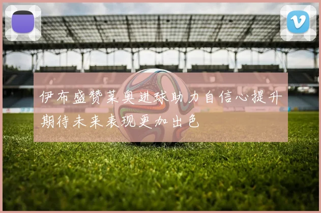 伊布盛赞莱奥进球助力自信心提升期待未来表现更加出色