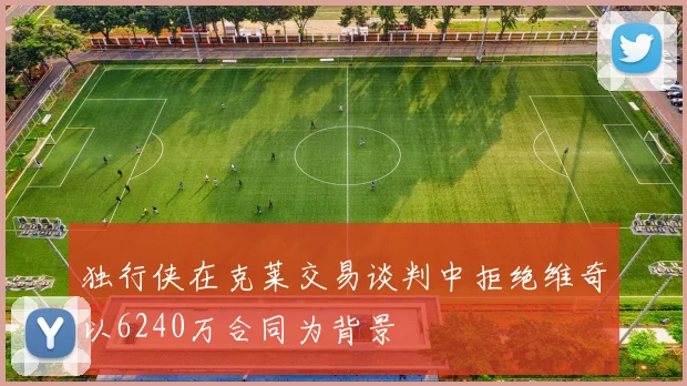 独行侠在克莱交易谈判中拒绝维奇以6240万合同为背景