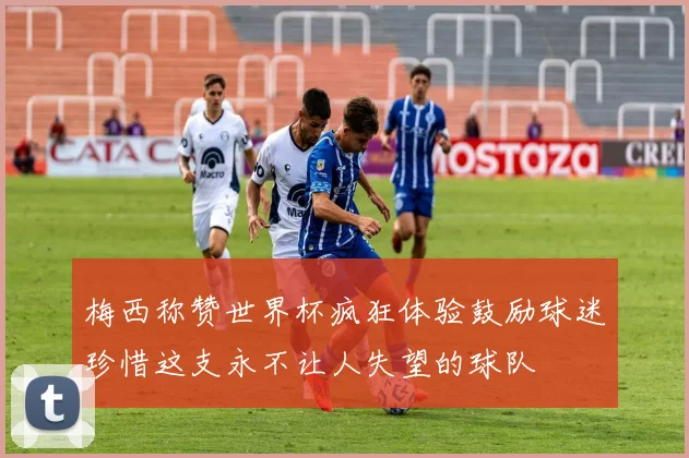 梅西称赞世界杯疯狂体验鼓励球迷珍惜这支永不让人失望的球队